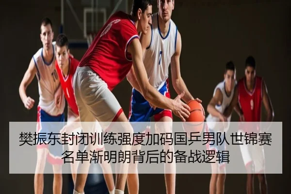 樊振东封闭训练强度加码国乒男队世锦赛名单渐明朗背后的备战逻辑