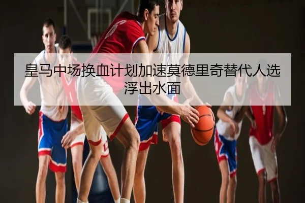 皇马中场换血计划加速莫德里奇替代人选浮出水面