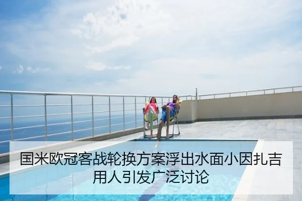 国米欧冠客战轮换方案浮出水面小因扎吉用人引发广泛讨论
