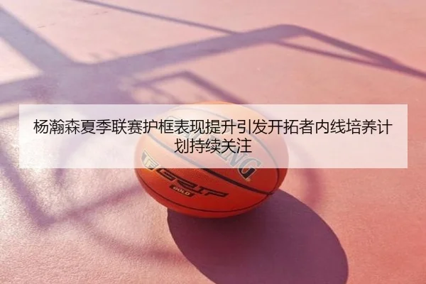 杨瀚森夏季联赛护框表现提升引发开拓者内线培养计划持续关注