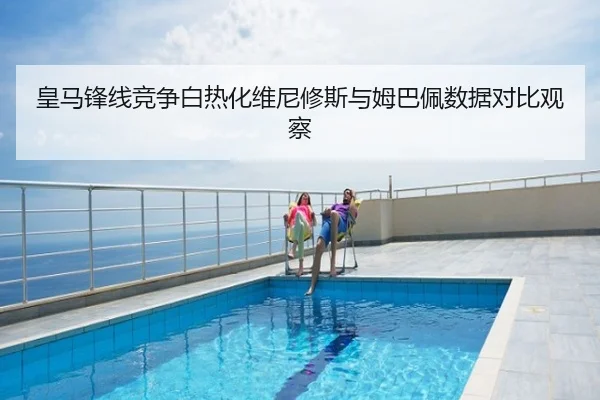 皇马锋线竞争白热化维尼修斯与姆巴佩数据对比观察