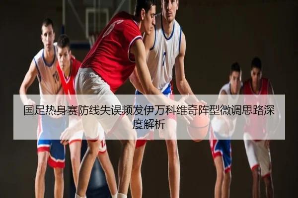 国足热身赛防线失误频发伊万科维奇阵型微调思路深度解析