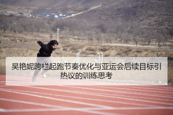 吴艳妮跨栏起跑节奏优化与亚运会后续目标引热议的训练思考